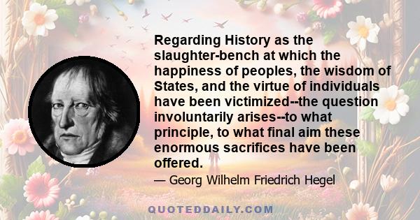 Regarding History as the slaughter-bench at which the happiness of peoples, the wisdom of States, and the virtue of individuals have been victimized--the question involuntarily arises--to what principle, to what final