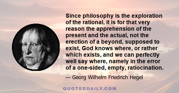 Since philosophy is the exploration of the rational, it is for that very reason the apprehension of the present and the actual, not the erection of a beyond, supposed to exist, God knows where, or rather which exists,