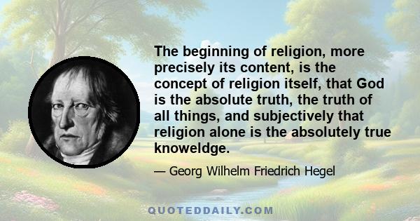 The beginning of religion, more precisely its content, is the concept of religion itself, that God is the absolute truth, the truth of all things, and subjectively that religion alone is the absolutely true knoweldge.