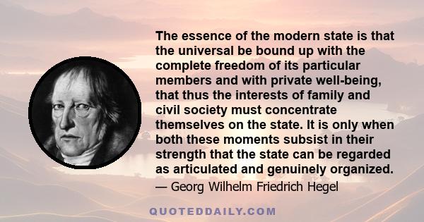 The essence of the modern state is that the universal be bound up with the complete freedom of its particular members and with private well-being, that thus the interests of family and civil society must concentrate