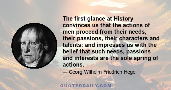 The first glance at History convinces us that the actions of men proceed from their needs, their passions, their characters and talents; and impresses us with the belief that such needs, passions and interests are the