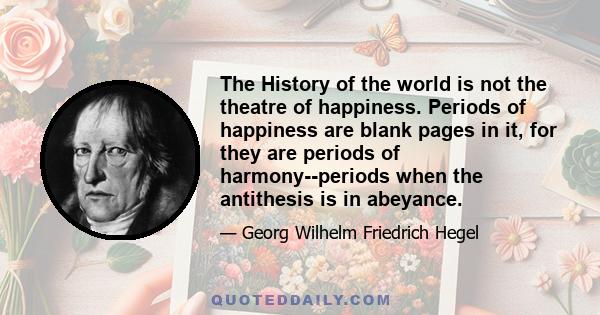 The History of the world is not the theatre of happiness. Periods of happiness are blank pages in it, for they are periods of harmony--periods when the antithesis is in abeyance.