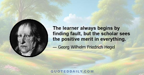 The learner always begins by finding fault, but the scholar sees the positive merit in everything.