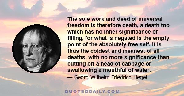 The sole work and deed of universal freedom is therefore death, a death too which has no inner significance or filling, for what is negated is the empty point of the absolutely free self. It is thus the coldest and