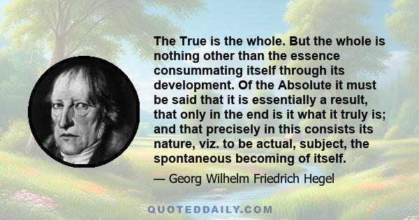 The True is the whole. But the whole is nothing other than the essence consummating itself through its development. Of the Absolute it must be said that it is essentially a result, that only in the end is it what it