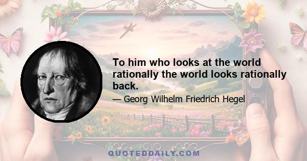 To him who looks at the world rationally the world looks rationally back.