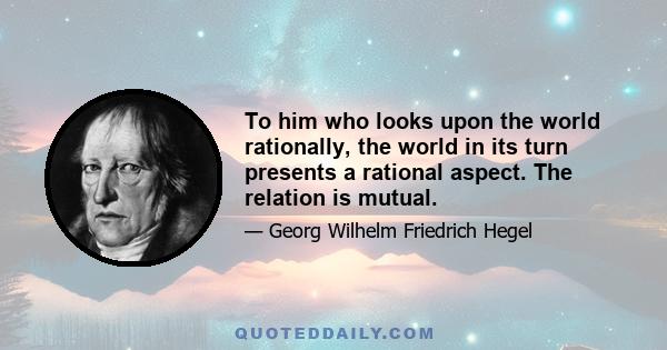 To him who looks upon the world rationally, the world in its turn presents a rational aspect. The relation is mutual.