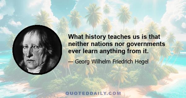 What history teaches us is that neither nations nor governments ever learn anything from it.