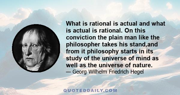 What is rational is actual and what is actual is rational. On this conviction the plain man like the philosopher takes his stand,and from it philosophy starts in its study of the universe of mind as well as the universe 