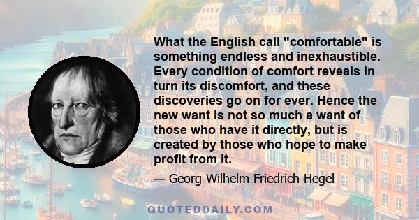 What the English call comfortable is something endless and inexhaustible. Every condition of comfort reveals in turn its discomfort, and these discoveries go on for ever. Hence the new want is not so much a want of