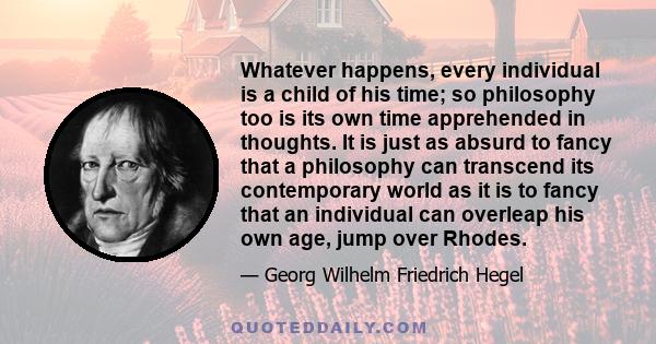 Whatever happens, every individual is a child of his time; so philosophy too is its own time apprehended in thoughts. It is just as absurd to fancy that a philosophy can transcend its contemporary world as it is to