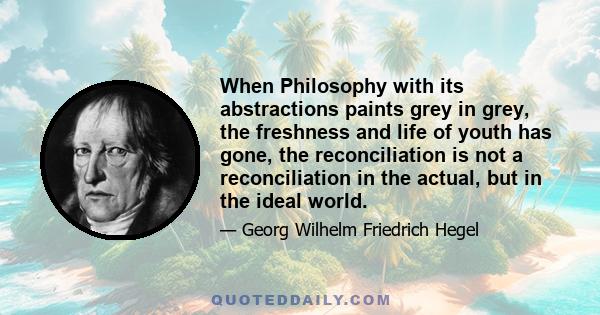 When Philosophy with its abstractions paints grey in grey, the freshness and life of youth has gone, the reconciliation is not a reconciliation in the actual, but in the ideal world.