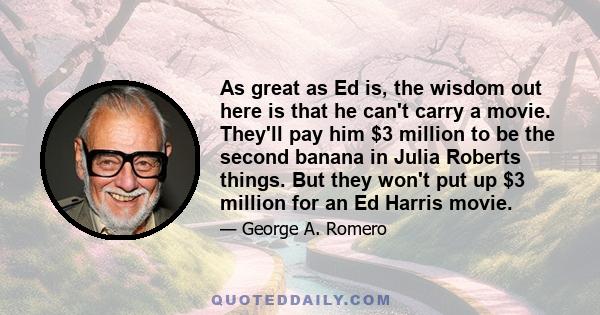 As great as Ed is, the wisdom out here is that he can't carry a movie. They'll pay him $3 million to be the second banana in Julia Roberts things. But they won't put up $3 million for an Ed Harris movie.