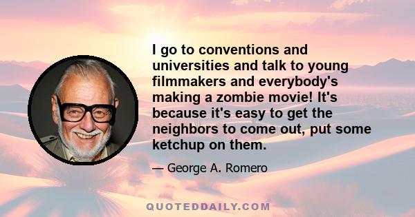 I go to conventions and universities and talk to young filmmakers and everybody's making a zombie movie! It's because it's easy to get the neighbors to come out, put some ketchup on them.