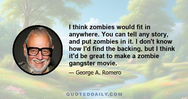 I think zombies would fit in anywhere. You can tell any story, and put zombies in it. I don't know how I'd find the backing, but I think it'd be great to make a zombie gangster movie.