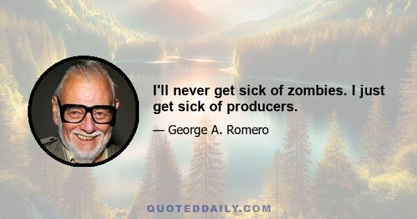 I'll never get sick of zombies. I just get sick of producers.