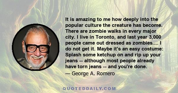 It is amazing to me how deeply into the popular culture the creature has become. There are zombie walks in every major city. I live in Toronto, and last year 3,000 people came out dressed as zombies.... I do not get it. 