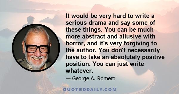 It would be very hard to write a serious drama and say some of these things. You can be much more abstract and allusive with horror, and it's very forgiving to the author. You don't necessarily have to take an