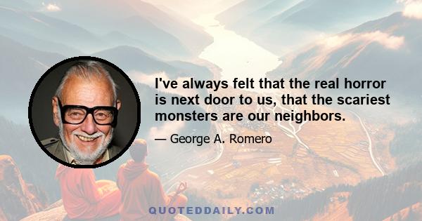 I've always felt that the real horror is next door to us, that the scariest monsters are our neighbors.