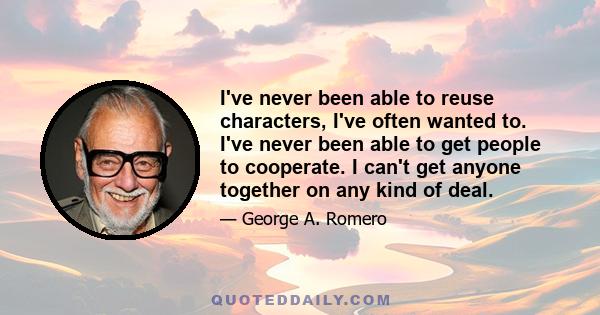 I've never been able to reuse characters, I've often wanted to. I've never been able to get people to cooperate. I can't get anyone together on any kind of deal.