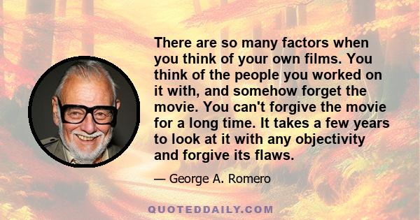 There are so many factors when you think of your own films. You think of the people you worked on it with, and somehow forget the movie. You can't forgive the movie for a long time. It takes a few years to look at it