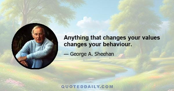 Anything that changes your values changes your behaviour.