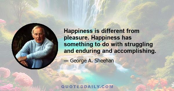 Happiness is different from pleasure. Happiness has something to do with struggling and enduring and accomplishing.