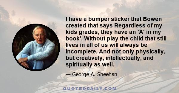 I have a bumper sticker that Bowen created that says Regardless of my kids grades, they have an 'A' in my book'. Without play the child that still lives in all of us will always be incomplete. And not only physically,