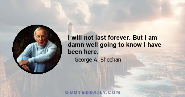 I will not last forever. But I am damn well going to know I have been here.