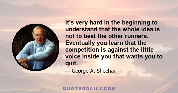 It's very hard in the beginning to understand that the whole idea is not to beat the other runners. Eventually you learn that the competition is against the little voice inside you that wants you to quit.