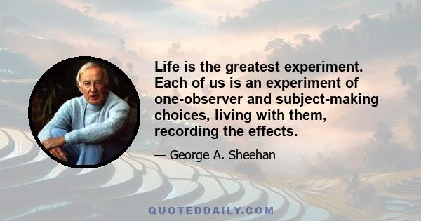 Life is the greatest experiment. Each of us is an experiment of one-observer and subject-making choices, living with them, recording the effects.