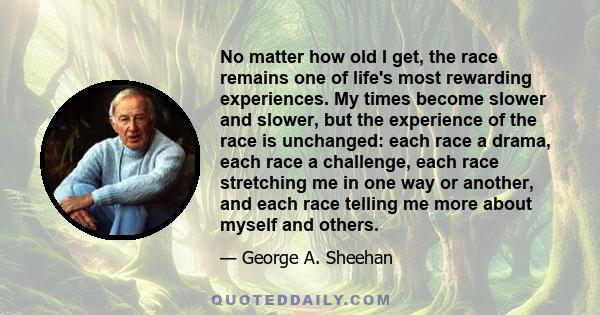 No matter how old I get, the race remains one of life's most rewarding experiences. My times become slower and slower, but the experience of the race is unchanged: each race a drama, each race a challenge, each race