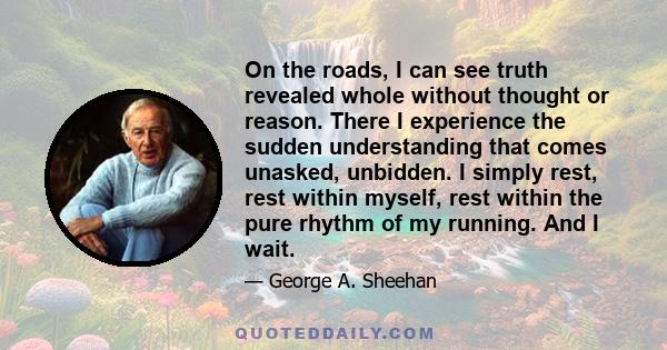 On the roads, I can see truth revealed whole without thought or reason. There I experience the sudden understanding that comes unasked, unbidden. I simply rest, rest within myself, rest within the pure rhythm of my