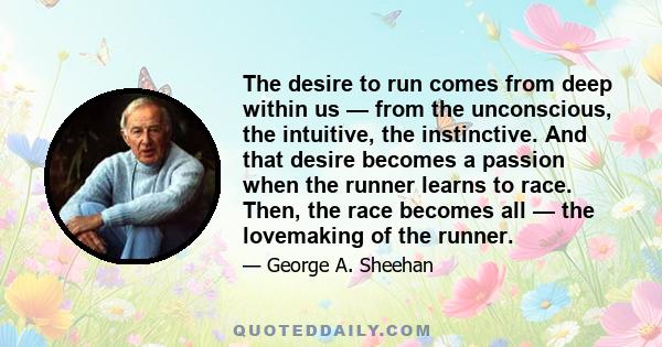 The desire to run comes from deep within us — from the unconscious, the intuitive, the instinctive. And that desire becomes a passion when the runner learns to race. Then, the race becomes all — the lovemaking of the