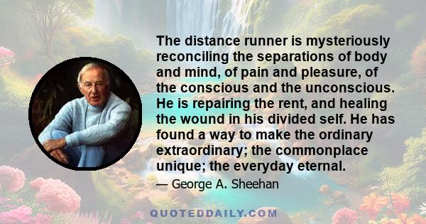 The distance runner is mysteriously reconciling the separations of body and mind, of pain and pleasure, of the conscious and the unconscious. He is repairing the rent, and healing the wound in his divided self. He has