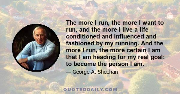 The more I run, the more I want to run, and the more I live a life conditioned and influenced and fashioned by my running. And the more I run, the more certain I am that I am heading for my real goal: to become the