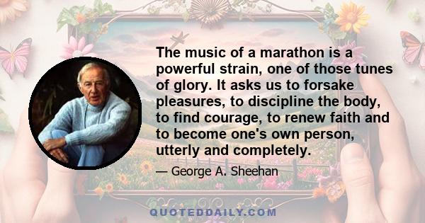 The music of a marathon is a powerful strain, one of those tunes of glory. It asks us to forsake pleasures, to discipline the body, to find courage, to renew faith and to become one's own person, utterly and completely.