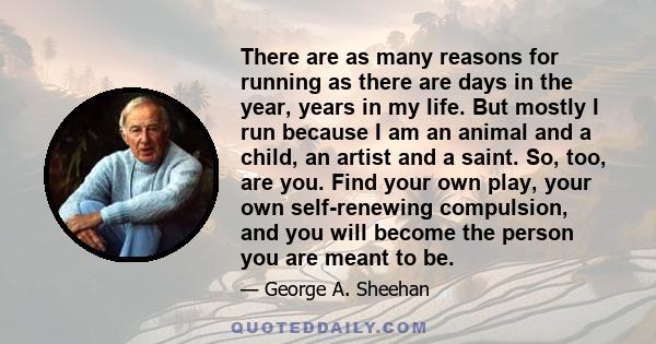 There are as many reasons for running as there are days in the year, years in my life. But mostly I run because I am an animal and a child, an artist and a saint. So, too, are you. Find your own play, your own