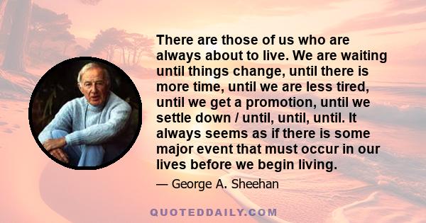 There are those of us who are always about to live. We are waiting until things change, until there is more time, until we are less tired, until we get a promotion, until we settle down / until, until, until. It always