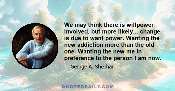 We may think there is willpower involved, but more likely... change is due to want power. Wanting the new addiction more than the old one. Wanting the new me in preference to the person I am now.