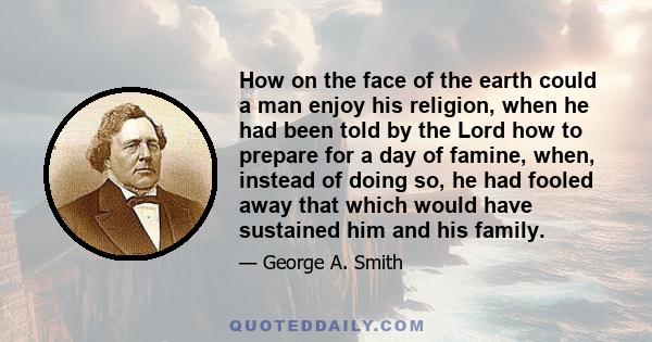 How on the face of the earth could a man enjoy his religion, when he had been told by the Lord how to prepare for a day of famine, when, instead of doing so, he had fooled away that which would have sustained him and