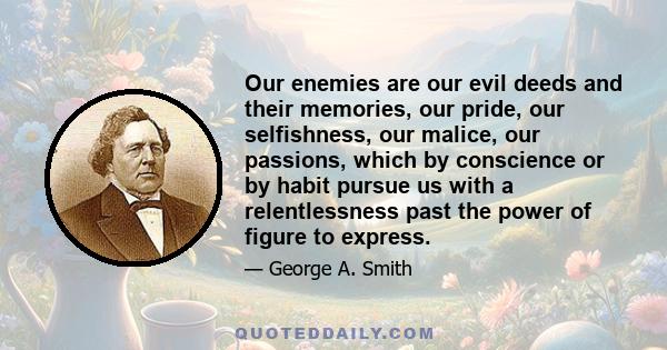 Our enemies are our evil deeds and their memories, our pride, our selfishness, our malice, our passions, which by conscience or by habit pursue us with a relentlessness past the power of figure to express.