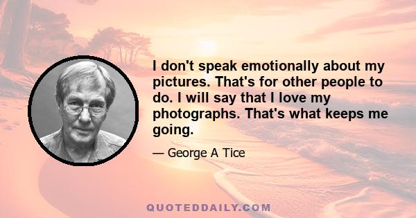 I don't speak emotionally about my pictures. That's for other people to do. I will say that I love my photographs. That's what keeps me going.