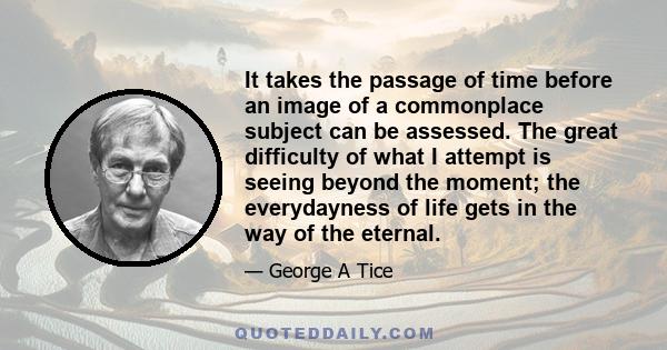 It takes the passage of time before an image of a commonplace subject can be assessed. The great difficulty of what I attempt is seeing beyond the moment; the everydayness of life gets in the way of the eternal.