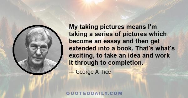 My taking pictures means I'm taking a series of pictures which become an essay and then get extended into a book. That's what's exciting, to take an idea and work it through to completion.