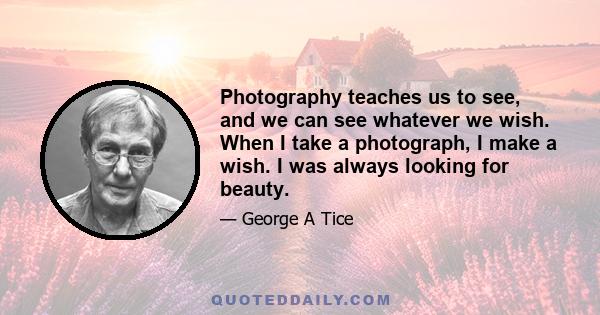 Photography teaches us to see, and we can see whatever we wish. When I take a photograph, I make a wish. I was always looking for beauty.