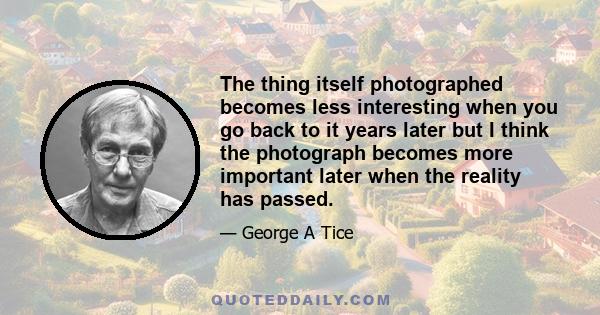 The thing itself photographed becomes less interesting when you go back to it years later but I think the photograph becomes more important later when the reality has passed.