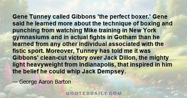 Gene Tunney called Gibbons 'the perfect boxer.' Gene said he learned more about the technique of boxing and punching from watching Mike training in New York gymnasiums and in actual fights in Gotham than he learned from 