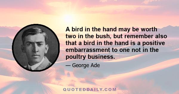 A bird in the hand may be worth two in the bush, but remember also that a bird in the hand is a positive embarrassment to one not in the poultry business.