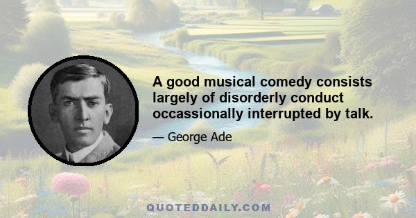 A good musical comedy consists largely of disorderly conduct occassionally interrupted by talk.